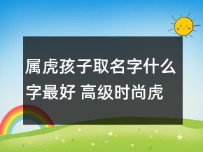 屬虎孩子取名字什么字最好 高級時(shí)尚虎年寶寶起名