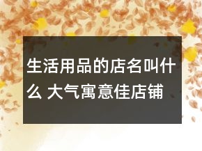 生活用品的店名叫什么 大氣寓意佳店鋪名