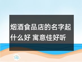 煙酒食品店的名字起什么好 寓意佳好聽店面名字