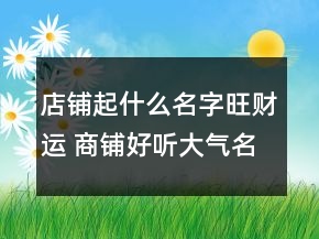 店鋪起什么名字旺財運 商鋪好聽大氣名