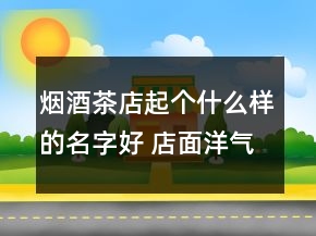 煙酒茶店起個(gè)什么樣的名字好 店面洋氣招財(cái)名字優(yōu)選