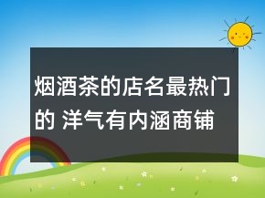 煙酒茶的店名最熱門(mén)的 洋氣有內(nèi)涵商鋪名稱