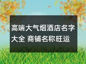 高端大氣煙酒店名字大全 商鋪名稱旺運大氣