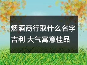煙酒商行取什么名字吉利 大氣寓意佳品牌名優(yōu)選