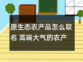 原生態(tài)農(nóng)產(chǎn)品怎么取名 高端大氣的農(nóng)產(chǎn)品公司名字