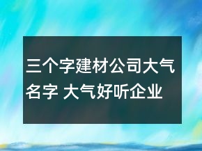 三個(gè)字建材公司大氣名字 大氣好聽(tīng)企業(yè)名字