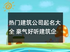熱門(mén)建筑公司起名大全 豪氣好聽(tīng)建筑企業(yè)名