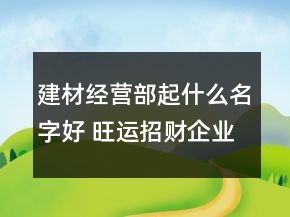 建材經營部起什么名字好 旺運招財企業(yè)名