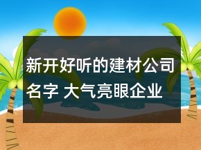 新開好聽的建材公司名字 大氣亮眼企業(yè)名稱