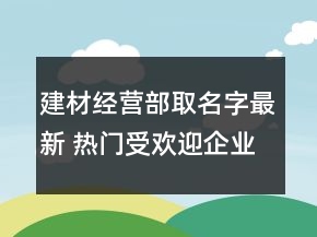 建材經營部取名字最新 熱門受歡迎企業(yè)名字