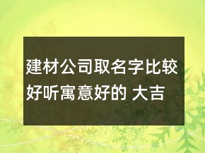 建材公司取名字比較好聽寓意好的 大吉有創(chuàng)意店企業(yè)名