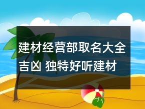 建材經(jīng)營(yíng)部取名大全吉兇 獨(dú)特好聽建材公司名