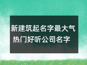 新建筑起名字最大氣 熱門好聽公司名字