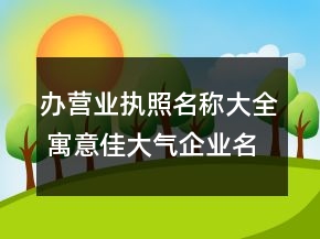 辦營(yíng)業(yè)執(zhí)照名稱大全 寓意佳大氣企業(yè)名