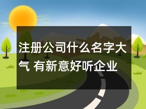 注冊(cè)公司什么名字大氣 有新意好聽企業(yè)名稱