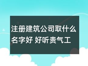 注冊建筑公司取什么名字好 好聽貴氣工程建筑企業(yè)名