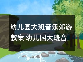 幼兒園大班音樂郊游教案 幼兒園大班音樂郊游活動(dòng)一等獎(jiǎng)