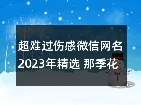 超難過傷感微信網(wǎng)名2023年精選 那季花落心傷透了情123句